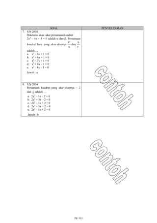 SOAL PENYELESAIAN
7. UN 2005
Diketahui akar–akar persamaan kuadrat
2x2
– 4x + 1 = 0 adalah  dan . Persamaan
kuadrat baru yang akar–akarnya


dan


adalah …
a. x2
– 6x + 1 = 0
b. x2
+ 6x + 1 = 0
c. x2
– 3x + 1 = 0
d. x2
+ 6x – 1 = 0
e. x2
– 8x – 1 = 0
Jawab : a
8. UN 2004
Persamaan kuadrat yang akar–akarnya – 2
dan 2
1 adalah …
a. 2x2
– 3x – 2 = 0
b. 2x2
+ 3x – 2 = 0
c. 2x2
– 3x + 2 = 0
d. 2x2
+ 3x + 2 = 0
e. 2x2
– 5x + 2 = 0
Jawab : b
78 / 151
 