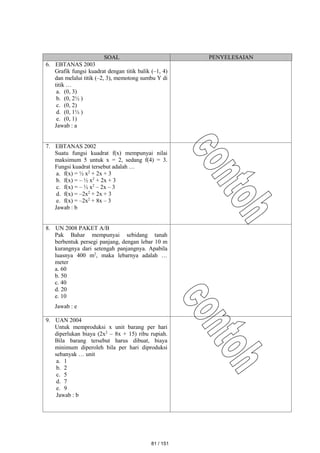 SOAL PENYELESAIAN
6. EBTANAS 2003
Grafik fungsi kuadrat dengan titik balik (–1, 4)
dan melalui titik (–2, 3), memotong sumbu Y di
titik …
a. (0, 3)
b. (0, 2½ )
c. (0, 2)
d. (0, 1½ )
e. (0, 1)
Jawab : a
7. EBTANAS 2002
Suatu fungsi kuadrat f(x) mempunyai nilai
maksimum 5 untuk x = 2, sedang f(4) = 3.
Fungsi kuadrat tersebut adalah …
a. f(x) = ½ x2
+ 2x + 3
b. f(x) = – ½ x2
+ 2x + 3
c. f(x) = – ½ x2
– 2x – 3
d. f(x) = –2x2
+ 2x + 3
e. f(x) = –2x2
+ 8x – 3
Jawab : b
8. UN 2008 PAKET A/B
Pak Bahar mempunyai sebidang tanah
berbentuk persegi panjang, dengan lebar 10 m
kurangnya dari setengah panjangnya. Apabila
luasnya 400 m2
, maka lebarnya adalah …
meter
a. 60
b. 50
c. 40
d. 20
e. 10
Jawab : e
9. UAN 2004
Untuk memproduksi x unit barang per hari
diperlukan biaya (2x2
– 8x + 15) ribu rupiah.
Bila barang tersebut harus dibuat, biaya
minimum diperoleh bila per hari diproduksi
sebanyak … unit
a. 1
b. 2
c. 5
d. 7
e. 9
Jawab : b
81 / 151
 