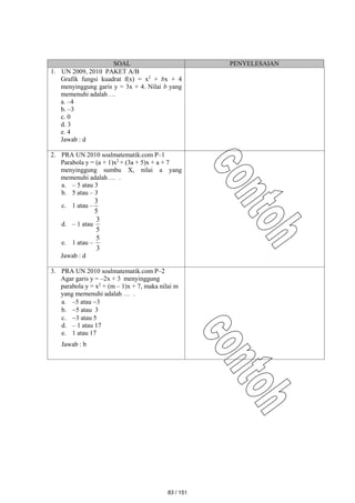 SOAL PENYELESAIAN
1. UN 2009, 2010 PAKET A/B
Grafik fungsi kuadrat f(x) = x2
+ bx + 4
menyinggung garis y = 3x + 4. Nilai b yang
memenuhi adalah …
a. –4
b. –3
c. 0
d. 3
e. 4
Jawab : d
2. PRA UN 2010 soalmatematik.com P–1
Parabola y = (a + 1)x2
+ (3a + 5)x + a + 7
menyinggung sumbu X, nilai a yang
memenuhi adalah … .
a. – 5 atau 3
b. 5 atau – 3
c. 1 atau –
5
3
d. – 1 atau
5
3
e. 1 atau –
3
5
Jawab : d
3. PRA UN 2010 soalmatematik.com P–2
Agar garis y = –2x + 3 menyinggung
parabola y = x2
+ (m – 1)x + 7, maka nilai m
yang memenuhi adalah … .
a. –5 atau 3
b. 5 atau 3
c. 3 atau 5
d. – 1 atau 17
e. 1 atau 17
Jawab : b
83 / 151
 