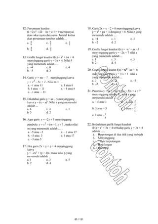 12. Persamaan kuadrat
(k +2)x2
– (2k –1)x + k–1= 0 mempunyai
akar–akar nyata dan sama. Jumlah kedua
akar persamaan tersebut adalah …
a. 8
9 c. 2
5 e. 5
1
b. 9
8 d. 5
2
13. Grafik fungsi kuadrat f(x) = x2
+ bx + 4
menyinggung garis y = 3x + 4. Nilai b
yang memenuhi adalah …
a. –4 c. 0 e. 4
b. –3 d. 3
14. Garis y = mx – 7 menyinggung kurva
y = x2 – 5x + 2 . Nilai m = ….
a. –1 atau 11 d. 1 atau 6
b. 1 atau – 11 e. – 1 atau 6
c. –1 atau – 11
15. Diketahui garis y = ax – 5 menyinggung
kurva y = (x – a)2
. Nilai a yang memenuhi
adalah ...
a. 6 c. 4 e. 1
b. 5 d. 2
16. Agar garis 3
2 

 x
y menyinggung
parabola 7
)
1
(
2



 x
m
x
y , maka nilai
m yang memenuhi adalah … .
a. –5 atau 3 d. – 1 atau 17
b. 5 atau 3 e. 1 atau 17
c. 3 atau 5
17. Jika garis 2x + y = p + 4 menyinggung
kurva
y = –2x2
+ (p + 2)x, maka nilai p yang
memenuhi adalah ...
a. 1 c. 3 e. 5
b. 2 d. 4
18. Garis 2x + y – 2 = 0 menyinggung kurva
y = x2
+ px + 3 dengan p < 0. Nilai p yang
memenuhi adalah ... .
a. 4 c. 1 e. 3
b. 2 d. 2
19. Grafik fungsi kuadrat f(x) = –x2
+ ax +3
menyinggung garis y = –2x + 7 nilai a
yang memenuhi adalah ...
a. 1 c. 3 e. 5
b. 2 d. 4
20. Grafik fungsi kuarat f(x) = –ax + 6
menyinggung garis y = 3 x + 1 nilai a
yang memenuhi adalah ...
a. 0 c. –3 e. –5
b. –2 d. –4
21. Parabola y = (a + 1)x2
+ (3a + 5)x + a + 7
menyinggung sumbu X, nilai a yang
memenuhi adalah … .
a. – 5 atau 3 d. – 1 atau
5
3
b. 5 atau – 3 e. 1 atau –
3
5
c. 1 atau –
5
3
22. Kedudukan grafik fungsi kuadrat
f(x) = x2
+ 3x + 4 terhadap garis y = 3x + 4
adalah ......
a. Berpotongan di dua titik yang berbeda
b. Menyinggung
c. Tidak berpotongan
d. Bersilangan
e. Berimpit
85 / 151
 