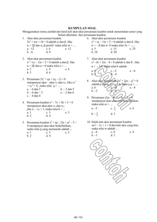 KUMPULAN SOAL
Menggunakan rumus jumlah dan hasil kali akar-akar persamaan kuadrat untuk menentukan unsur yang
belum diketahui dari persamaan kuadrat.
1. Akar-akar persamaan kuadrat
2x2
+ mx + 16 = 0 adalah  dan . Jika
 = 2 dan ,  positif maka nilai m = …
a. –12 c. 6 e. 12
b. –6 d. 8
2. Akar-akar persamaan kuadrat
x2
+ (a – 1)x + 2 = 0 adalah α dan . Jika
α = 2 dan a > 0 maka nilai a = …
a. 2 c. 4 e. 8
b. 3 d. 6
3. Persamaan 2x2
+ qx + (q – 1) = 0
mempunyai akar – akar x1 dan x2. Jika x1
2
+ x2
2
= 4, maka nilai q = ….
a. – 6 dan 2 d. – 3 dan 5
b. – 6 dan – 2 e. – 2 dan 6
c. – 4 dan 4
4. Persamaan kuadrat x2
– 7x + 5k + 2 = 0
mempunyai akar-akar x1 dan x2,
jika x1 – x2 = 1, maka nilai k = ...
a. 1 c. 3 e. 5
b. 2 d. 4
5. Persamaan kuadrat x2
+ (p – 2)x + p2
– 3 =
0 mempunyai akar-akar berkebalikan,
maka nilai p yang memenuhi adalah ...
a. 1 c. 3 e. 5
b. 2 d. 4
6. Akar-akar persamaan kuadrat
x2
+ (a – 1)x + 2 = 0 adalah  dan ß. Jika
 = – ß dan a> 0 maka nilai 5a = .......
a. 5 c. 15 e. 25
b. 10 d. 20
7. Akar-akar persamaan kuadrat
x2
- (b + 2)x – 8 = 0 adalah  dan ß . Jika
α = - 2
1 ß maka nilai b adalah
a. 0 c. –2 e. –6
b. 2 d. –4
8. Akar-akar persamaan 2x2
+ 2px – q2
= 0
adalah p dan q, p – q = 6. Nilai p.q = …
a. 6 c. –4 e. –8
b. –2 d. –6
9. Persamaan (2m – 4) x2
+ 5x + 2 = 0
mempunyai akar-akar real berkebalikan,
maka nilai m = …
a. –3 c. 3
1 e. 6
b. – 3
1 d. 3
10. Salah satu akar persamaan kuadrat
mx2
– 3x + 1 = 0 dua kali akar yang lain,
maka nilai m adalah …
a. –4 c. 0 e. 4
b. –1 d. 1
86 / 151
 