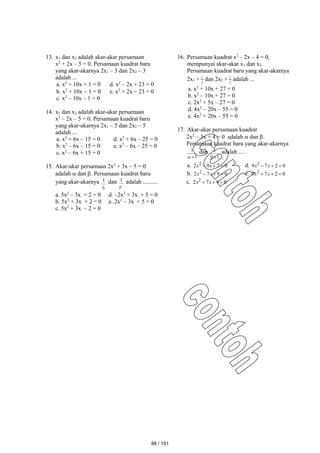 13. x1 dan x2 adalah akar-akar persamaan
x2
+ 2x – 5 = 0. Persamaan kuadrat baru
yang akar-akarnya 2x1 – 3 dan 2x2 – 3
adalah ...
a. x2
+ 10x + 1 = 0 d. x2
– 2x + 23 = 0
b. x2
+ 10x  1 = 0 e. x2
+ 2x  23 = 0
c. x2
– 10x – 1 = 0
14. x1 dan x2 adalah akar-akar persamaan
x2
– 2x – 5 = 0. Persamaan kuadrat baru
yang akar-akarnya 2x1 – 5 dan 2x2 – 5
adalah ...
a. x2
+ 6x – 15 = 0 d. x2
+ 6x – 25 = 0
b. x2
– 6x – 15 = 0 e. x2
– 6x – 25 = 0
c. x2
– 6x + 15 = 0
15. Akar-akar persamaan 2x2
+ 3x – 5 = 0
adalah  dan . Persamaan kuadrat baru
yang akar-akarnya

1 dan

1 adalah ..........
a. 5x2
– 3x + 2 = 0 d. –2x2
+ 3x + 5 = 0
b. 5x2
+ 3x + 2 = 0 e. 2x2
– 3x + 5 = 0
c. 5x2
+ 3x – 2 = 0
16. Persamaan kuadrat x2
– 2x – 4 = 0,
mempunyai akar-akar x1 dan x2.
Persamaan kuadrat baru yang akar-akarnya
2x1 +
2
1 dan 2x2 +
2
1 adalah ...
a. x2
+ 10x + 27 = 0
b. x2
– 10x + 27 = 0
c. 2x2
+ 5x – 27 = 0
d. 4x2
– 20x – 55 = 0
e. 4x2
+ 20x – 55 = 0
17. Akar-akar persamaan kuadrat
2x2
– 3x + 4 = 0 adalah  dan .
Persamaan kuadrat baru yang akar-akarnya
1
1


dan
1
1


adalah ... .
a. 0
7
9
2 2


 x
x d. 0
2
7
9 2


 x
x
b. 0
9
7
2 2


 x
x e. 0
2
7
9 2


 x
x
c. 0
9
7
2 2


 x
x
88 / 151
 