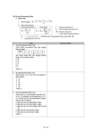B. Ukuran Pemusatan Data
1. Rata-rata
a. Data tunggal:
n
x
...
x
x
x
X n
3
2
1 




b. Data terkelompok:
Cara konvensional Cara sandi fi = frekuensi kelas ke-I
xi = Nilai tengah data kelas ke-i
s
X = Rataan sementara
= xi dari data dengan fi terbesar

 

i
i
i
f
x
f
X

 


i
i
i
f
d
f
s
X
X
di = …, -2c, -c, 0, c, 2c … , disebut kode. 0 merupakan kode untuk letak s
X
c = panjang kelas interval
SOAL PENYELESAIAN
1. UN 2010 BAHASA PAKET A/B
Tabel berikut menyatakan data nilai ulangan
Bahasa Inggris:
Nilai 4 5 6 7 8
F 7 p 10 8 7
Jika rataan hitung dari nilai ulangan Bahasa
Inggris itu 6,0 maka p adalah …
a. 18
b. 13
c. 12
d. 8
e. 3
Jawab : d
2. UN 2008 BAHASA PAKET A/B
Rata-rata dari x, 62, 74, 83, 2x, 85, 60 adalah 73 .
Nilai x adalah …
a. 45
b. 47
c. 49
d. 90
e. 98
Jawab : c
3. UN 2010 BAHASA PAKET A/B
Pada suatu tes, Tata mendapat empat nilai : 82,
76, 81, 73 sedangkan Titi mendapat nilai: 79, 71,
77, 85. Nilai rata-rata Tata dibandingkan dengan
nilai rata-rata Titi adalah …
a. Nilai rata-rata Tata lebih tinggi 2 angka
b. Nilai rata-rata Tata lebih tinggi 1 angka
c. Nilai rata-rata Tata sama dengan nilai rata-rata
Titi
d. Nilai rata-rata Tata kurang 2 angka
e. Nilai rata-rata Tata kurang 1 angka
Jawab : c
97 / 151
 