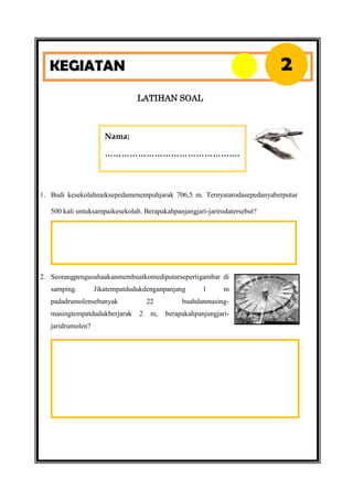 2

KEGIATAN
LATIHAN SOAL

Nama:
………………………………………….

1. Budi kesekolahnaiksepedamenempuhjarak 706,5 m. Ternyatarodasepedanyaberputar
500 kali untuksampaikesekolah. Berapakahpanjangjari-jarirodatersebut?

2. Seorangpengusahaakanmembuatkomediputarsepertigambar di
samping.

Jikatempatdudukdenganpanjang

padadrumolensebanyak
masingtempatdudukberjarak
jaridrumolen?

22
2

m,

1

m

buahdanmasingberapakahpanjangjari-

 
