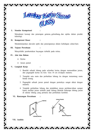 I.     Standar Kompetensi            :
       Memahami konsep dan penerapan getaran, gelombang, dan optika dalam produk
       teknologi.

II. Kompetensi Dasar                 :
       Mendeskripsikan alat-alat optik dan penerapannya dalam kehidupan sehari-hari.

III. Tujuan Percobaan                :
       Menyelidiki pembentukan bayangan terbalik pada retina.

IV. Alat dan Bahan                   :

              Kertas

              Jarum pentul

V.     Langkah Kerja                 :
             1. Buatlah sebuah lubang pada selembar kertas dengan menusukkan jarum,
                dan peganglah kertas itu kira – kira 10 cm di depan matamu.
             2. Tutuplah satu mata dan perhatikan lubang itu dengan menentang suatu
                benda terang.
             3. Peganglah sebuah jarum pentul dengan pentulnya sangat dekat dengan
                matamu.
             4. Tetaplah perhatikan lubang dan pindahkan jarum perlahan-lahan sampai
                kamu melihat jarum terbalik pada lubang. Buatlah beberapa lubang jarum
                di sekitar lubang yang pertama dan perhatikan kembali.

     VI. Rancangan Percobaan         :




     VII. Analisis                   :
 