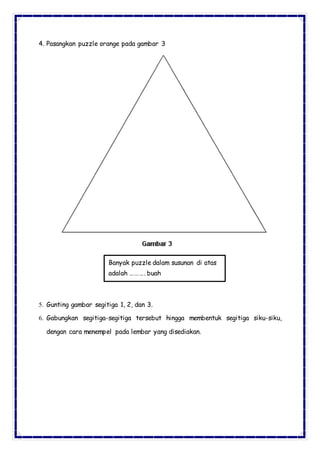4. Pasangkan puzzle orange pada gambar 3
5. Gunting gambar segitiga 1, 2, dan 3.
6. Gabungkan segitiga-segitiga tersebut hingga membentuk segitiga siku-siku,
dengan cara menempel pada lembar yang disediakan.
Banyak puzzle dalam susunan di atas
adalah ………. buah
 