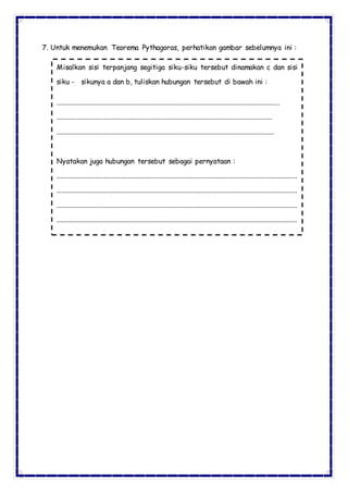 7. Untuk menemukan Teorema Pythagoras, perhatikan gambar sebelumnya ini :
Misalkan sisi terpanjang segitiga siku-siku tersebut dinamakan c dan sisi
siku - sikunya a dan b, tuliskan hubungan tersebut di bawah ini :
...............................................................................................................................
...........................................................................................................................
............................................................................................................................
Nyatakan juga hubungan tersebut sebagai pernyataan :
.........................................................................................................................................
.........................................................................................................................................
.........................................................................................................................................
.........................................................................................................................................
 