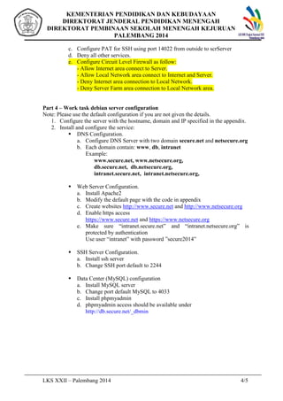 KEMENTERIAN PENDIDIKAN DAN KEBUDAYAAN 
DIREKTORAT JENDERAL PENDIDIKAN MENENGAH 
DIREKTORAT PEMBINAAN SEKOLAH MENENGAH KEJURUAN 
PALEMBANG 2014 
c. Configure PAT for SSH using port 14022 from outside to scrServer 
d. Deny all other services. 
e. Configure Circuit Level Firewall as follow: 
- Allow Internet area connect to Server. 
- Allow Local Network area connect to Internet and Server. 
- Deny Internet area connection to Local Network. 
- Deny Server Farm area connection to Local Network area. 
Part 4 C Work task debian server configuration 
Note: Please use the default configuration if you are not given the details. 
1. Configure the server with the hostname, domain and IP specified in the appendix. 
2. Install and configure the service: 
? DNS Configuration. 
a. Configure DNS Server with two domain secure.net and netsecure.org 
b. Each domain contain: www, db, intranet 
Example: 
www.secure.net, www.netsecure.org, 
db.secure.net, db.netsecure.org, 
intranet.secure.net, intranet.netsecure.org, 
? Web Server Configuration. 
a. Install Apache2 
b. Modify the default page with the code in appendix 
c. Create websites http://www.secure.net and http://www.netsecure.org 
d. Enable https access 
https://www.secure.net and https://www.netsecure.org 
e. Make sure intranet.secure.net and intranet.netsecure.org is 
protected by authentication 
Use user intranet with password secure2014 
? SSH Server Configuration. 
a. Install ssh server 
b. Change SSH port default to 2244 
? Data Center (MySQL) configuration 
a. Install MySQL server 
b. Change port default MySQL to 4033 
c. Install phpmyadmin 
d. phpmyadmin access should be available under 
http://db.secure.net/_dbmin 
LKS XXII C Palembang 2014 4/5 
 