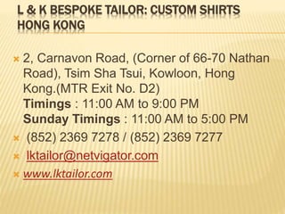 L & K BESPOKE TAILOR: CUSTOM SHIRTS
HONG KONG
 2, Carnavon Road, (Corner of 66-70 Nathan
Road), Tsim Sha Tsui, Kowloon, Hong
Kong.(MTR Exit No. D2)
Timings : 11:00 AM to 9:00 PM
Sunday Timings : 11:00 AM to 5:00 PM
 (852) 2369 7278 / (852) 2369 7277
 lktailor@netvigator.com
 www.lktailor.com
 