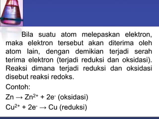 Bila suatu atom melepaskan elektron,
maka elektron tersebut akan diterima oleh
atom lain, dengan demikian terjadi serah
terima elektron (terjadi reduksi dan oksidasi).
Reaksi dimana terjadi reduksi dan oksidasi
disebut reaksi redoks.
Contoh:
Zn → Zn2+ + 2e- (oksidasi)
Cu2+ + 2e- → Cu (reduksi)
 