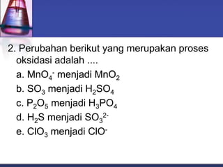 2. Perubahan berikut yang merupakan proses
oksidasi adalah ....
a. MnO4
- menjadi MnO2
b. SO3 menjadi H2SO4
c. P2O5 menjadi H3PO4
d. H2S menjadi SO3
2-
e. ClO3 menjadi ClO-
 