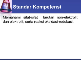 Standar Kompetensi
Memahami sifat-sifat larutan non-elektrolit
dan elektrolit, serta reaksi oksidasi-redukasi.
 