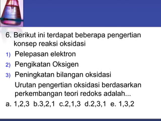 6. Berikut ini terdapat beberapa pengertian
konsep reaksi oksidasi
1) Pelepasan elektron
2) Pengikatan Oksigen
3) Peningkatan bilangan oksidasi
Urutan pengertian oksidasi berdasarkan
perkembangan teori redoks adalah...
a. 1,2,3 b.3,2,1 c.2,1,3 d.2,3,1 e. 1,3,2
 