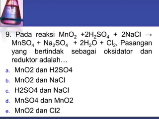 9. Pada reaksi MnO2 +2H2SO4 + 2NaCl →
MnSO4 + Na2SO4 + 2H2O + Cl2, Pasangan
yang bertindak sebagai oksidator dan
reduktor adalah…
a. MnO2 dan H2SO4
b. MnO2 dan NaCl
c. H2SO4 dan NaCl
d. MnSO4 dan MnO2
e. MnO2 dan Cl2
 
