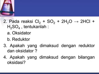 2. Pada reaksi Cl2 + SO2 + 2H2O → 2HCl +
H2SO4 , tentukanlah :
a. Oksidator
b. Reduktor
3. Apakah yang dimaksud dengan reduktor
dan oksidator ?
4. Apakah yang dimaksud dengan bilangan
oksidasi?
 