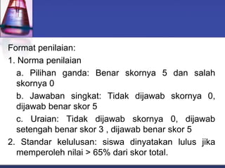Format penilaian:
1. Norma penilaian
a. Pilihan ganda: Benar skornya 5 dan salah
skornya 0
b. Jawaban singkat: Tidak dijawab skornya 0,
dijawab benar skor 5
c. Uraian: Tidak dijawab skornya 0, dijawab
setengah benar skor 3 , dijawab benar skor 5
2. Standar kelulusan: siswa dinyatakan lulus jika
memperoleh nilai > 65% dari skor total.
 