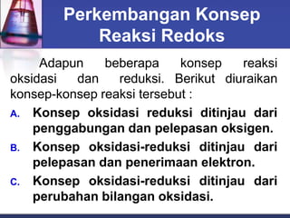 Perkembangan Konsep
Reaksi Redoks
Adapun beberapa konsep reaksi
oksidasi dan reduksi. Berikut diuraikan
konsep-konsep reaksi tersebut :
A. Konsep oksidasi reduksi ditinjau dari
penggabungan dan pelepasan oksigen.
B. Konsep oksidasi-reduksi ditinjau dari
pelepasan dan penerimaan elektron.
C. Konsep oksidasi-reduksi ditinjau dari
perubahan bilangan oksidasi.
 