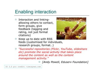 Enabling interaction Interaction and linking-  allowing others to contact,  form groups, give  feedback (tagging and  rating, not just formal  citations) Keep up to date with RSS  feeds (customised for individuals,  research groups, format…) “ Successful repositories (Flickr, YouTube, slideshare etc) promote the social activity that takes place around the content as well as the content management activity.” [Andy Powell, Eduserv Foundation] CC 2.0 pic credit: timcaynes.com 