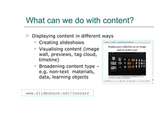 What can we do with content? Displaying content in different ways Creating slideshows Visualising content (image  wall, previews, tag cloud,  timeline) Broadening content type –  e.g. non-text  materials,  data, learning objects www.slideshare.net/lescarr 