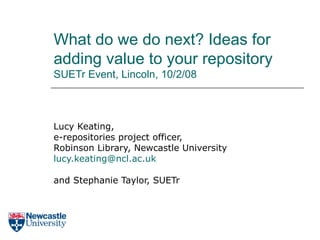 What do we do next? Ideas for adding value to your repository SUETr Event, Lincoln, 10/2/08 Lucy Keating, e-repositories project officer, Robinson Library, Newcastle University lucy.keating@ ncl .ac.uk and Stephanie Taylor, SUETr 