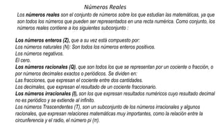 Números Reales
Los números reales son el conjunto de números sobre los que estudian las matemáticas, ya que
son todos los números que pueden ser representados en una recta numérica. Como conjunto, los
números reales contiene a los siguientes subconjunto :
Los números enteros (Z), que a su vez está compuesto por:
Los números naturales (N): Son todos los números enteros positivos.
Los números negativos.
El cero.
Los números racionales (Q), que son todos los que se representan por un cociente o fracción, o
por números decimales exactos o periódicos. Se dividen en:
Las fracciones, que expresan el cociente entre dos cantidades.
Los decimales, que expresan el resultado de un cociente fraccionario.
Los números irracionales (I), son los que expresan resultados numéricos cuyo resultado decimal
no es periódico y se extiende al infinito.
Los números Trascendentes (T), son un subconjunto de los números irracionales y algunos
racionales, que expresan relaciones matemáticas muy importantes, como la relación entre la
circunferencia y el radio, el número pi (π).
 