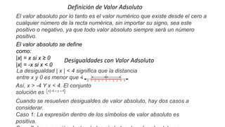 Definición de Valor Adsoluto
El valor absoluto por lo tanto es el valor numérico que existe desde el cero a
cualquier número de la recta numérica, sin importar su signo, sea este
positivo o negativo, ya que todo valor absoluto siempre será un número
positivo.
El valor absoluto se define
como:
|x| = x si x ≥ 0
|x| = -x si x < 0
Desigualdades con Valor Adsoluto
La desigualdad | x | < 4 significa que la distancia
entre x y 0 es menor que 4.
Así, x > -4 Y x < 4. El conjunto
solución es .
Cuando se resuelven desigualdes de valor absoluto, hay dos casos a
considerar.
Caso 1: La expresión dentro de los símbolos de valor absoluto es
positiva.
 