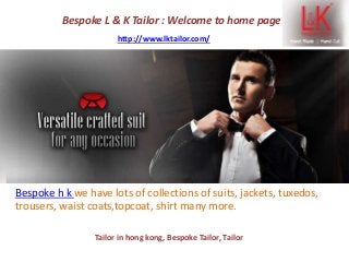 Bespoke L & K Tailor : Welcome to home page
http://www.lktailor.com/
Bespoke h k we have lots of collections of suits, jackets, tuxedos,
trousers, waist coats,topcoat, shirt many more.
Tailor in hong kong, Bespoke Tailor, Tailor
 