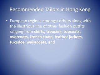 Recommended Tailors in Hong Kong
• European regions amongst others along with
the illustrious line of other fashion outfits
ranging from shirts, trousers, topcoats,
overcoats, trench coats, leather jackets,
tuxedos, waistcoats, and
 
