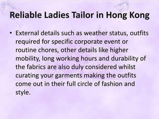 Reliable Ladies Tailor in Hong Kong
• External details such as weather status, outfits
required for specific corporate event or
routine chores, other details like higher
mobility, long working hours and durability of
the fabrics are also duly considered whilst
curating your garments making the outfits
come out in their full circle of fashion and
style.
 
