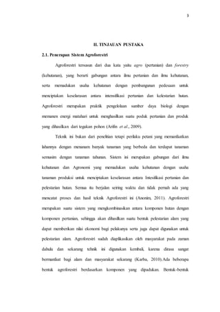 3
II. TINJAUAN PUSTAKA
2.1. Penerapan Sistem Agroforestri
Agroforestri tersusun dari dua kata yaitu agro (pertanian) dan forestry
(kehutanan), yang berarti gabungan antara ilmu pertanian dan ilmu kehutanan,
serta memadukan usaha kehutanan dengan pembangunan pedesaan untuk
menciptakan keselarasan antara intensifikasi pertanian dan kelestarian hutan.
Agroforestri merupakan praktik pengelolaan sumber daya biologi dengan
memanen energi matahari untuk menghasilkan suatu poduk pertanian dan produk
yang dihasilkan dari tegakan pohon (Arifin et al., 2009).
Teknik ini bukan dari penelitian tetapi perilaku petani yang memanfaatkan
lahannya dengan menanam banyak tanaman yang berbeda dan terdapat tanaman
semusim dengan tanaman tahunan. Sistem ini merupakan gabungan dari ilmu
kehutanan dan Agronomi yang memadukan usaha kehutanan dengan usaha
tanaman produksi untuk menciptakan keselarasan antara Intesifikasi pertanian dan
pelestarian hutan. Semua itu berjalan seiring waktu dan tidak pernah ada yang
mencatat proses dan hasil teknik Agroforestri ini (Anonim, 2011). Agroforestri
merupakan suatu sistem yang mengkombinasikan antara komponen hutan dengan
komponen pertanian, sehingga akan dihasilkan suatu bentuk pelestarian alam yang
dapat memberikan nilai ekonomi bagi pelakunya serta juga dapat digunakan untuk
pelestarian alam. Agroforestri sudah diaplikasikan oleh masyarakat pada zaman
dahulu dan sekarang tehnik ini digunakan kembali, karena dirasa sangat
bermanfaat bagi alam dan masyarakat sekarang (Karba, 2010).Ada beberapa
bentuk agroforestri berdasarkan komponen yang dipadukan. Bentuk-bentuk
 