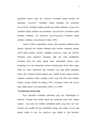 4
agroforestri tersebut antara lain Agrifishery (kombinasi prinsip pertanian dan
perikanan), Silvofishery (kombinasi prinsip kehutanan dan perikanan),
Agrosilvikultur (kombinasi prinsip pertanian dan prinsip kehutanan), Agropastural
(kombinasi prinsip pertanian dan peternakan), Agrosilvofishery (kombinasi prinsip
pertanian, kehutanan, dan perikanan), Agrosilvopastural (kombinasi prinsip
pertanian, kehutanan, dan peternakan) (Lahjie, 2004).
Indawan (2006) mengemukakan bahwa sitem pertanian kombinasi antara
tanaman Agronomi dan tanaman kehutanan pada dasarnya mempunyai peranan
positif dalam produksi, proteksi, rehabilitasi, konservasi, sosial, dan ekonomi.
Penerapan sistem agroforesti merupakan salah satu usaha meningkatkan
kesuburan tanah dan bahan organik tanah, memperbaiki keadaan tanah,
mengurangi erosi, dan memperbaiki keadaan hidrologi pada daerah aliran sungai.
Selain itu, sistem Agroforestri juga merupakan cara yang efektif menyimpan
karbon alam. Tanaman berumur panjang yang tumbuh di hutan maupun di kebun
campuran merupakan tempat penimbun karbon yang jauh lebih besar daripada
tanaman semusim (Hairiah dan Rahayu, 2007). Penyerapan karbon dari satu ha
hutan adalah sebesar 6 ton karbon/tahun (Arifin et al., 2009).
2.2.Pengelolaan Kebun Kopi
Kopi merupakan komoditas perkebunan yang terus dikembangkan di
Indonesia. Tanaman kopi tumbuh rimbun dan membentuk perdu kecil. Adapun
tanaman kopi jenis lain memiliki pertumbuhan pohon yang besar dan kuat.
Tanaman kopi memiliki dua tipe pertumbuhan cabang, yaitu cabang ortotrop yang
tumbuh vertikal ke atas dan plagiotrop yang tumbuh ke arah horizontal.
 