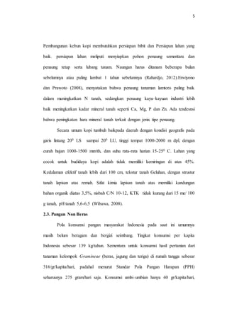 5
Pembangunan kebun kopi membutuhkan persiapan bibit dan Persiapan lahan yang
baik. persiapan lahan meliputi menyiapkan pohon penaung sementara dan
penaung tetap serta lubang tanam. Naungan harus ditanam beberapa bulan
sebelumnya atau paling lambat 1 tahun sebelumnya (Rahardjo, 2012).Erwiyono
dan Prawoto (2008), menyatakan bahwa penaung tanaman lamtoro paling baik
dalam meningkatkan N tanah, sedangkan penaung kayu–kayuan industri lebih
baik meningkatkan kadar mineral tanah seperti Ca, Mg, P dan Zn. Ada tendesnsi
bahwa peningkatan hara mineral tanah terkait dengan jenis tipe penaung.
Secara umum kopi tumbuh baikpada daerah dengan kondisi geografis pada
garis lintang 200 LS sampai 200 LU, tinggi tempat 1000-2000 m dpl, dengan
curah hujan 1000-1500 mm/th, dan suhu rata-rata harian 15-250 C. Lahan yang
cocok untuk budidaya kopi adalah tidak memiliki kemiringan di atas 45%.
Kedalaman efektif tanah lebih dari 100 cm, tekstur tanah Geluhan, dengan strustur
tanah lapisan atas remah. Sifat kimia lapisan tanah atas memiliki kandungan
bahan organik diatas 3,5%, nisbah C/N 10-12, KTK tidak kurang dari 15 me/ 100
g tanah, pH tanah 5,6-6,5 (Wibawa, 2008).
2.3. Pangan Non Beras
Pola konsumsi pangan masyarakat Indonesia pada saat ini umumnya
masih belum beragam dan bergizi seimbang. Tingkat konsumsi per kapita
Indonesia sebesar 139 kg/tahun. Sementara untuk konsumsi hasil pertanian dari
tanaman kelompok Gramineae (beras, jagung dan terigu) di rumah tangga sebesar
316/gr/kapita/hari, padahal menurut Standar Pola Pangan Harapan (PPH)
seharusnya 275 gram/hari saja. Konsumsi umbi–umbian hanya 40 gr/kapita/hari,
 