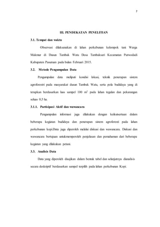 7
III. PENDEKATAN PENELITIAN
3.1. Tempat dan waktu
Observasi dilaksanakan di lahan perkebunan kelompok tani Warga
Makmur di Dusun Tambak Watu Desa Tambaksari Kecamatan Purwodadi
Kabupaten Pasuruan pada bulan Februari 2015.
3.2. Metode Pengumpulan Data
Pengumpulan data meliputi kondisi lokasi, teknik penerapan sistem
agroforestri pada masyarakat dusun Tambak Watu, serta pola budidaya yang di
terapkan berdasarkan luas sampel 100 m2 pada lahan tegalan dan pekarangan
seluas 0,5 ha.
3.1.1. Partisipasi Aktif dan wawancara
Pengumpulan informasi juga dilakukan dengan keikutsertaan dalam
beberapa kegiatan budidaya dan penerapan sistem agroforesti pada lahan
perkebunan kopi.Data juga diperoleh melalui diskusi dan wawancara. Diskusi dan
wawancara bertujuan untukmemperoleh penjelasan dan pemahaman dari beberapa
kegiatan yang dilakukan petani.
3.3. Analisis Data
Data yang diperoleh disajikan dalam bentuk tabel dan selanjutnya dianalisis
secara deskriptif berdasarkan sampel terpilih pada lahan perkebunan Kopi.
 