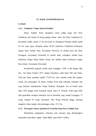 8
IV. HASIL DANPEMBAHASAN
4.1.Hasil
4.1.1. Gambaran Umum lokasi Penelitian
Dusun Tambak Watu merupakan dusun paling ujung dari Desa
Tambaksari dan berada di lereng gunung Arjuna. Jarak dari Desa Tambaksari ke
Kecamatan adalah sejauh 12 km dan jarak ke Kabupaten Pasuruan adalah sejauh
40 km yang dapat ditempuh selama 80-90 menit.Desa Tambaksari berbatasan
dengan Desa Sumber Rejo, Kecamatan Purwosari di sebelah utara dan Desa
Pucangsari, Kecamatan Purwodadi di sebelah timur, sedangkan sebelah barat
berbatasan dengan Hutan Raden Soerjo dan sebelah selatan berbatasan dengan
Desa Jatisari, Kecamatan Purwodadi.
Karakteristik geografis berada pada ketinggian 1.200 m dpl dengan suhu
rata- rata harian berkisar 260C dengan banyaknya curah hujan 200 mm/ bulan.
Total luas lahan pertanian adalah 773,88 ha. Luas tersebut terdiri dari tegalan,
sawah, dan pekarangan. Di Dusun Tambak Watu telah terbentuk kelompok tani
yang bernama kelompoktani Warga Makmur. Kelompok tani ini berdiri pada
tahun 1992 dengan ketua kelompok bapak Adra’i P. Wariono. Pada tahun 2004
oleh pemerintah setempat kelompok tani ini dirombak yang semula beranggota 75
orang, menjadi 50 orang. Kelompok Tani Warga Makmur hingga sekarang
mengelola lahan tegalan dan pekarangan seluas 47,12 ha.
4.1.2. Penerapan Sistem Agroforestri di Kebun Kopi Desa Tambak Sari
Berdasarkan pengamatan, beberapa jenis tanaman yang dikembangkan
masyarakat pada lahan tegalan dapat dilihat pada Tabel 1 berikut.
 