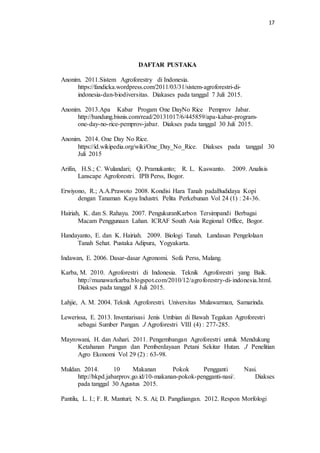 17
DAFTAR PUSTAKA
Anonim. 2011.Sistem Agroforestry di Indonesia.
https://fandicka.wordpress.com/2011/03/31/sistem-agroforestri-di-
indonesia-dan-biodiversitas. Diakases pada tanggal 7 Juli 2015.
Anonim. 2013.Apa Kabar Progam One DayNo Rice Pemprov Jabar.
http://bandung.bisnis.com/read/20131017/6/445859/apa-kabar-program-
one-day-no-rice-pemprov-jabar. Diakses pada tanggal 30 Juli 2015.
Anonim. 2014. One Day No Rice.
https://id.wikipedia.org/wiki/One_Day_No_Rice. Diakses pada tanggal 30
Juli 2015
Arifin, H.S.; C. Wulandari; Q. Pramukanto; R. L. Kaswanto. 2009. Analisis
Lanscape Agroforestri. IPB Perss, Bogor.
Erwiyono, R.; A.A.Prawoto 2008. Kondisi Hara Tanah padaBudidaya Kopi
dengan Tanaman Kayu Industri. Pelita Perkebunan Vol 24 (1) : 24-36.
Hairiah, K. dan S. Rahayu. 2007. PengukuranKarbon Tersimpandi Berbagai
Macam Penggunaan Lahan. ICRAF South Asia Regional Office, Bogor.
Handayanto, E. dan K. Hairiah. 2009. Biologi Tanah. Landasan Pengelolaan
Tanah Sehat. Pustaka Adipura, Yogyakarta.
Indawan, E. 2006. Dasar-dasar Agronomi. Sofa Perss, Malang.
Karba, M. 2010. Agroforestri di Indonesia. Teknik Agroforestri yang Baik.
http://munawarkarba.blogspot.com/2010/12/agroforestry-di-indonesia.html.
Diakses pada tanggal 8 Juli 2015.
Lahjie, A. M. 2004. Teknik Agroforestri. Universitas Mulawarman, Samarinda.
Lewerissa, E. 2013. Inventarisasi Jenis Umbian di Bawah Tegakan Agroforestri
sebagai Sumber Pangan. J Agroforestri VIII (4) : 277-285.
Mayrowani, H. dan Ashari. 2011. Pengembangan Agroforestri untuk Mendukung
Ketahanan Pangan dan Pemberdayaan Petani Sekitar Hutan. J Penelitian
Agro Ekonomi Vol 29 (2) : 63-98.
Muldan. 2014. 10 Makanan Pokok Pengganti Nasi.
http://bkpd.jabarprov.go.id/10-makanan-pokok-pengganti-nasi/. Diakses
pada tanggal 30 Agustus 2015.
Pantilu, L. I.; F. R. Manturi; N. S. Ai; D. Pangdiangan. 2012. Respon Morfologi
 