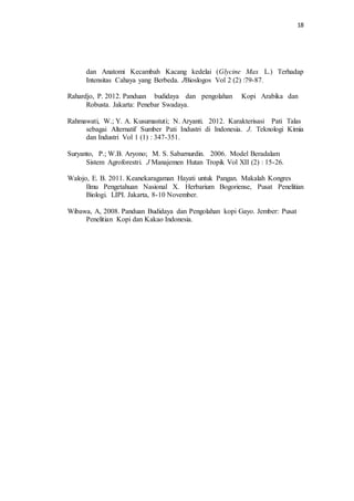 18
dan Anatomi Kecambah Kacang kedelai (Glycine Max L.) Terhadap
Intensitas Cahaya yang Berbeda. JBioslogos Vol 2 (2) :79-87.
Rahardjo, P. 2012. Panduan budidaya dan pengolahan Kopi Arabika dan
Robusta. Jakarta: Penebar Swadaya.
Rahmawati, W.; Y. A. Kusumastuti; N. Aryanti. 2012. Karakterisasi Pati Talas
sebagai Alternatif Sumber Pati Industri di Indonesia. J. Teknologi Kimia
dan Industri Vol 1 (1) : 347-351.
Suryanto, P.; W.B. Aryono; M. S. Sabarnurdin. 2006. Model Beradalam
Sistem Agroforestri. J Manajemen Hutan Tropik Vol XII (2) : 15-26.
Walojo, E. B. 2011. Keanekaragaman Hayati untuk Pangan. Makalah Kongres
Ilmu Pengetahuan Nasional X. Herbarium Bogoriense, Pusat Penelitian
Biologi. LIPI. Jakarta, 8-10 November.
Wibawa, A, 2008. Panduan Budidaya dan Pengolahan kopi Gayo. Jember: Pusat
Penelitian Kopi dan Kakao Indonesia.
 