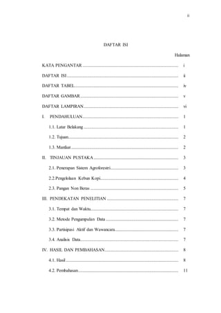 ii
DAFTAR ISI
Halaman
KATA PENGANTAR ...................................................................................... i
DAFTAR ISI.................................................................................................... ii
DAFTAR TABEL............................................................................................. iv
DAFTAR GAMBAR........................................................................................ v
DAFTAR LAMPIRAN..................................................................................... vi
I. PENDAHULUAN...................................................................................... 1
1.1. Latar Belakang..................................................................................... 1
1.2. Tujuan................................................................................................... 2
1.3. Manfaat ................................................................................................ 2
II. TINJAUAN PUSTAKA............................................................................ 3
2.1. Penerapan Sistem Agroforestri............................................................. 3
2.2.Pengelolaan Kebun Kopi...................................................................... 4
2.3. Pangan Non Beras ............................................................................... 5
III. PENDEKATAN PENELITIAN ................................................................ 7
3.1. Tempat dan Waktu............................................................................... 7
3.2. Metode Pengumpulan Data ................................................................. 7
3.3. Partisipasi Aktif dan Wawancara......................................................... 7
3.4. Analisis Data........................................................................................ 7
IV. HASIL DAN PEMBAHASAN.................................................................. 8
4.1. Hasil..................................................................................................... 8
4.2. Pembahasan.......................................................................................... 11
 