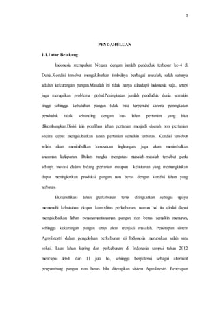 1
PENDAHULUAN
1.1.Latar Belakang
Indonesia merupakan Negara dengan jumlah penduduk terbesar ke-4 di
Dunia.Kondisi tersebut mengakibatkan timbulnya berbagai masalah, salah satunya
adalah kekurangan pangan.Masalah ini tidak hanya dihadapi Indonesia saja, tetapi
juga merupakan problema global.Peningkatan jumlah penduduk dunia semakin
tinggi sehingga kebutuhan pangan tidak bisa terpenuhi karena peningkatan
penduduk tidak sebanding dengan luas lahan pertanian yang bisa
dikembangkan.Disisi lain peralihan lahan pertanian menjadi daerah non pertanian
secara cepat mengakibatkan lahan pertanian semakin terbatas. Kondisi tersebut
selain akan menimbulkan kerusakan lingkungan, juga akan menimbulkan
ancaman kelaparan. Dalam rangka mengatasi masalah-masalah tersebut perlu
adanya inovasi dalam bidang pertanian maupun kehutanan yang memungkinkan
dapat meningkatkan produksi pangan non beras dengan kondisi lahan yang
terbatas.
Ekstensifikasi lahan perkebunan terus ditingkatkan sebagai upaya
memenuhi kebutuhan ekspor komoditas perkebunan, namun hal itu dinilai dapat
mengakibatkan lahan penanamantanaman pangan non beras semakin menurun,
sehingga kekurangan pangan tetap akan menjadi masalah. Penerapan sistem
Agroforestri dalam pengelolaan perkebunan di Indonesia merupakan salah satu
solusi. Luas lahan kering dan perkebunan di Indonesia sampai tahun 2012
mencapai lebih dari 11 juta ha, sehingga berpotensi sebagai alternatif
penyumbang pangan non beras bila diterapkan sistem Agroforestri. Penerapan
 