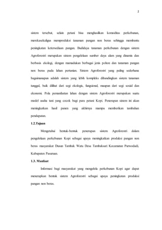 2
sistem tersebut, selain petani bisa menghasilkan komoditas perkebunan,
merekasekaligus memproduksi tanaman pangan non beras sehingga membantu
peningkatan ketersediaan pangan. Budidaya tanaman perkebunan dengan sistem
Agroforestri merupakan sistem pengelolaan sumber daya alam yang dinamis dan
berbasis ekologi, dengan mamadukan berbagai jenis pohon dan tanaman pangan
non beras pada lahan pertanian. Sistem Agroforestri yang paling sederhana
bagaimanapun adalah sistem yang lebih kompleks dibandingkan sistem tanaman
tunggal, baik dilihat dari segi ekologis, fungsional, maupun dari segi sosial dan
ekonomi. Pola pemanfaatan lahan dengan sistem Agroforestri merupakan suatu
model usaha tani yang cocok bagi para petani Kopi. Penerapan sistem ini akan
meningkatkan hasil panen yang akhirnya mampu memberikan tambahan
pendapatan.
1.2.Tujuan
Mengetahui bentuk-bentuk penerapan sistem Agroforestri dalam
pengelolaan perkebunan Kopi sebagai upaya meningkatkan produksi pangan non
beras masyarakat Dusun Tambak Watu Desa Tambaksari Kecamatan Purwodadi,
Kabupaten Pasuruan.
1.3. Manfaat
Informasi bagi masyarakat yang mengelola perkebunan Kopi agar dapat
menerapkan bentuk sistem Agroforestri sebagai upaya peningkatan produksi
pangan non beras.
 