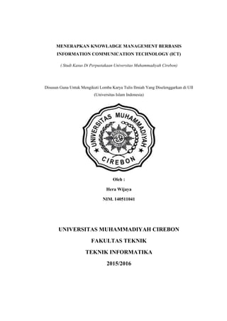 MENERAPKAN KNOWLADGE MANAGEMENT BERBASIS
INFORMATION COMMUNICATION TECHNOLOGY (ICT)
( Studi Kasus Di Perpustakaan Universitas Muhammadiyah Cirebon)
Disusun Guna Untuk Mengikuti Lomba Karya Tulis Ilmiah Yang Diselenggarkan di UII
(Universitas Islam Indonesia)
Oleh :
Hera Wijaya
NIM. 140511041
UNIVERSITAS MUHAMMADIYAH CIREBON
FAKULTAS TEKNIK
TEKNIK INFORMATIKA
2015/2016
 