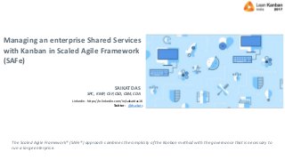 Managing an enterprise Shared Services
with Kanban in Scaled Agile Framework
(SAFe)
The Scaled Agile Framework® (SAFe®) approach combines the simplicity of the Kanban method with the governance that is necessary to
run a large enterprise.
SAIKAT DAS
SPC, KMP, CSP, CSD, CSM, CDA
Linkedin - https://in.linkedin.com/in/saikatdas16
Twitter - @dsaikats
 