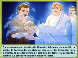 Comovido com as explicações de Alexandre, Adelino aceita o pedido de
perdão de Segismundo, seu algoz em vida pretérita, dissipando, nesse
momento, as pesadas nuvens de ódio que enodoava seu perispírito e
escondia sua condição de espírito elevado e nobre.
 
