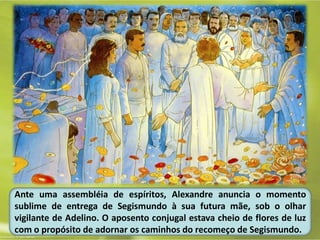 Ante uma assembléia de espíritos, Alexandre anuncia o momento
sublime de entrega de Segismundo à sua futura mãe, sob o olhar
vigilante de Adelino. O aposento conjugal estava cheio de flores de luz
com o propósito de adornar os caminhos do recomeço de Segismundo.
 