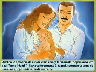 Adelino se aproxima da esposa e lhe abraça ternamente. Segismundo, em
sua “forma infantil”, ligava-se fortemente à Raquel, tornando-se alma de
sua alma e, logo, seria carne de sua carne.
 