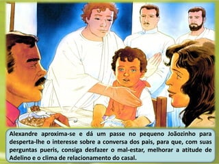 Alexandre aproxima-se e dá um passe no pequeno Joãozinho para
desperta-lhe o interesse sobre a conversa dos pais, para que, com suas
perguntas pueris, consiga desfazer o mal-estar, melhorar a atitude de
Adelino e o clima de relacionamento do casal.
 