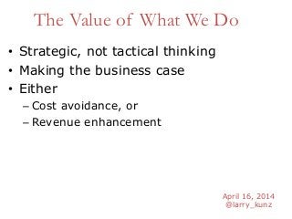 April 16, 2014
@larry_kunz
The Value of What We Do
• Strategic, not tactical thinking
• Making the business case
• Either
– Cost avoidance, or
– Revenue enhancement
 