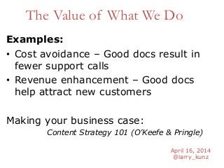 April 16, 2014
@larry_kunz
The Value of What We Do
Examples:
• Cost avoidance – Good docs result in
fewer support calls
• Revenue enhancement – Good docs
help attract new customers
Making your business case:
Content Strategy 101 (O’Keefe & Pringle)
 
