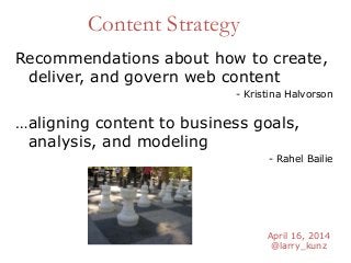 April 16, 2014
@larry_kunz
Content Strategy
…aligning content to business goals,
analysis, and modeling
- Rahel Bailie
Recommendations about how to create,
deliver, and govern web content
- Kristina Halvorson
 