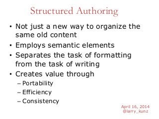 April 16, 2014
@larry_kunz
Structured Authoring
• Not just a new way to organize the
same old content
• Employs semantic elements
• Separates the task of formatting
from the task of writing
• Creates value through
– Portability
– Efficiency
– Consistency
 