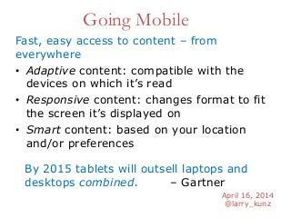 April 16, 2014
@larry_kunz
Going Mobile
Fast, easy access to content – from
everywhere
• Adaptive content: compatible with the
devices on which it’s read
• Responsive content: changes format to fit
the screen it’s displayed on
• Smart content: based on your location
and/or preferences
By 2015 tablets will outsell laptops and
desktops combined. – Gartner
 